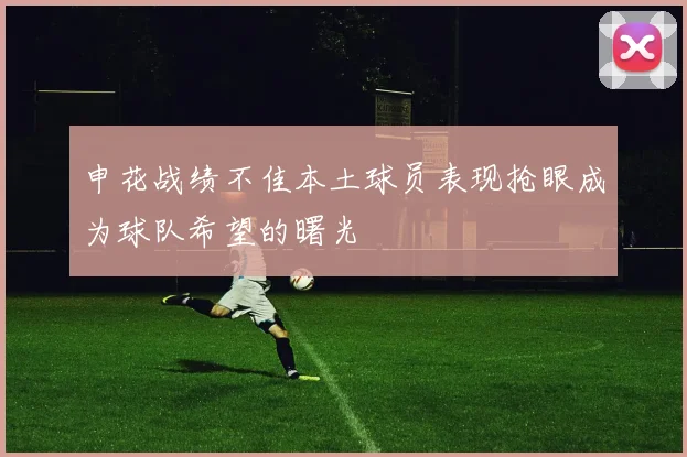 申花战绩不佳本土球员表现抢眼成为球队希望的曙光