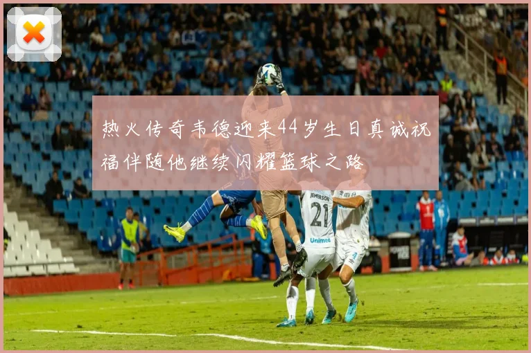 热火传奇韦德迎来44岁生日真诚祝福伴随他继续闪耀篮球之路