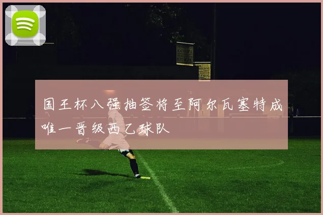 国王杯八强抽签将至阿尔瓦塞特成唯一晋级西乙球队