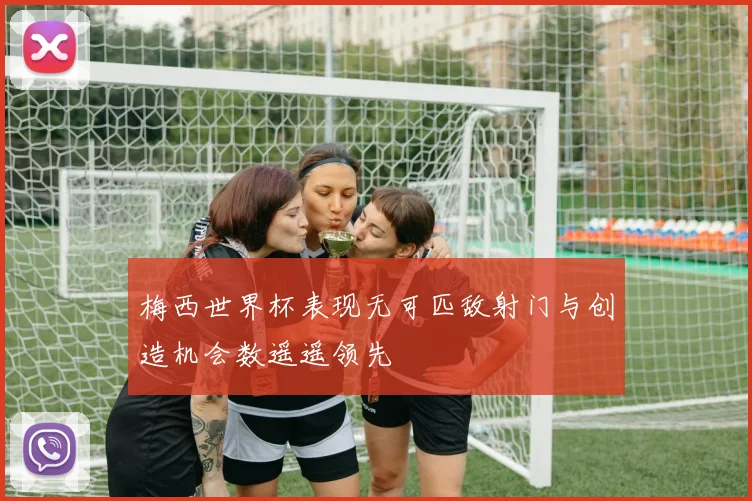梅西世界杯表现无可匹敌射门与创造机会数遥遥领先