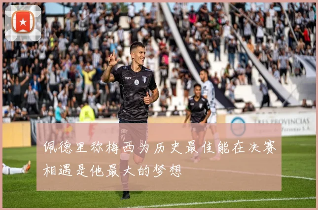 佩德里称梅西为历史最佳能在决赛相遇是他最大的梦想