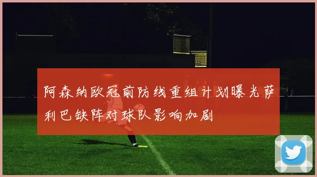 阿森纳欧冠前防线重组计划曝光萨利巴缺阵对球队影响加剧