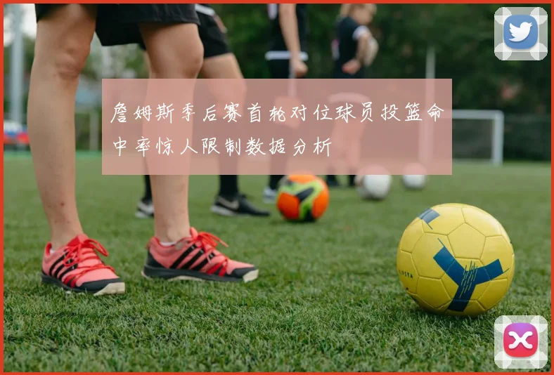 詹姆斯季后赛首轮对位球员投篮命中率惊人限制数据分析