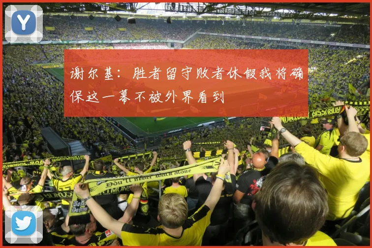 谢尔基：胜者留守败者休假我将确保这一幕不被外界看到
