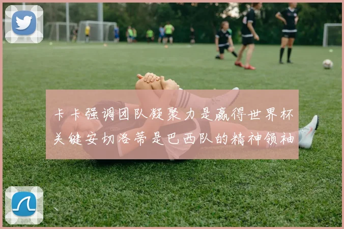 卡卡强调团队凝聚力是赢得世界杯关键安切洛蒂是巴西队的精神领袖