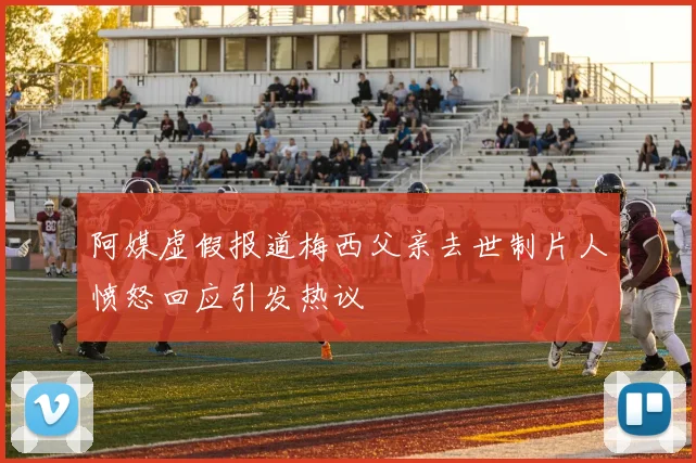 阿媒虚假报道梅西父亲去世制片人愤怒回应引发热议