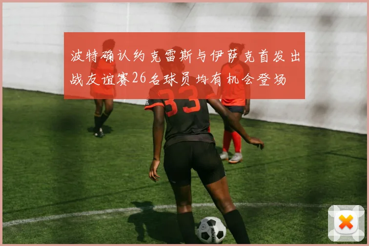 波特确认约克雷斯与伊萨克首发出战友谊赛26名球员均有机会登场