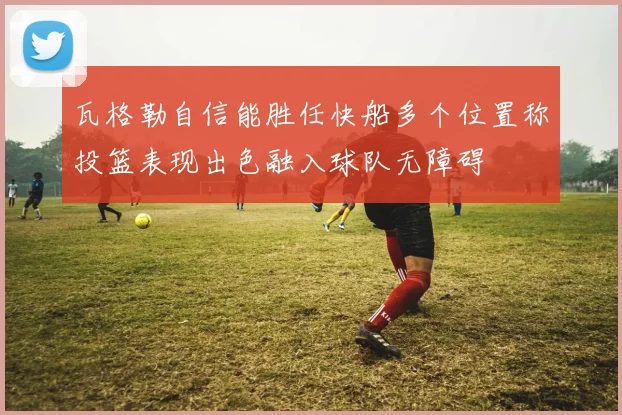 瓦格勒自信能胜任快船多个位置称投篮表现出色融入球队无障碍