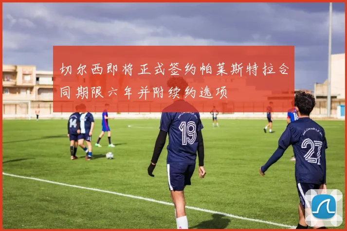 切尔西即将正式签约帕莱斯特拉合同期限六年并附续约选项