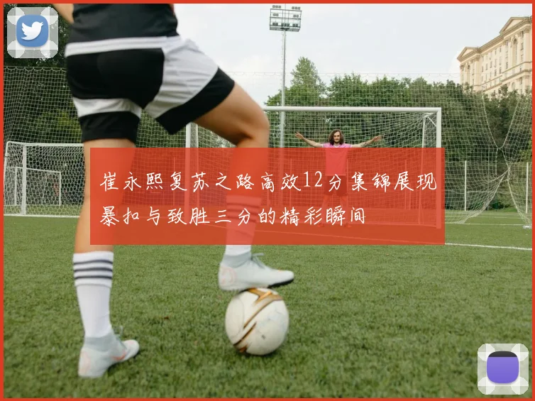 崔永熙复苏之路高效12分集锦展现暴扣与致胜三分的精彩瞬间