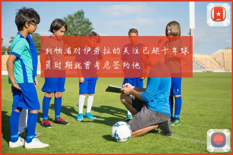 利物浦对伊劳拉的关注已超十年球员时期就曾考虑签约他