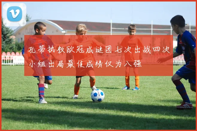 孔蒂执教欧冠成谜团七次出战四次小组出局最佳成绩仅为八强