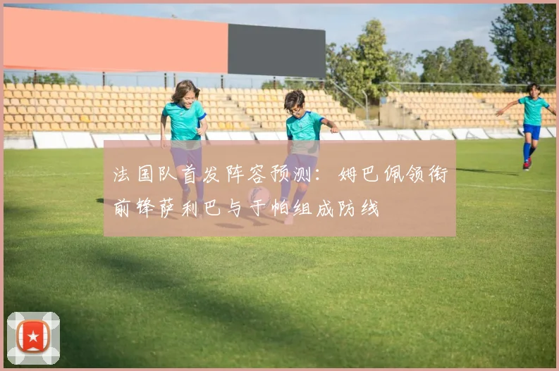 法国队首发阵容预测：姆巴佩领衔前锋萨利巴与于帕组成防线