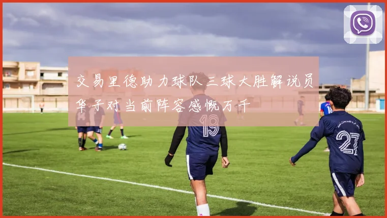 交易里德助力球队三球大胜解说员华子对当前阵容感慨万千