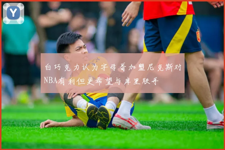白巧克力认为字母哥加盟尼克斯对NBA有利但更希望与库里联手