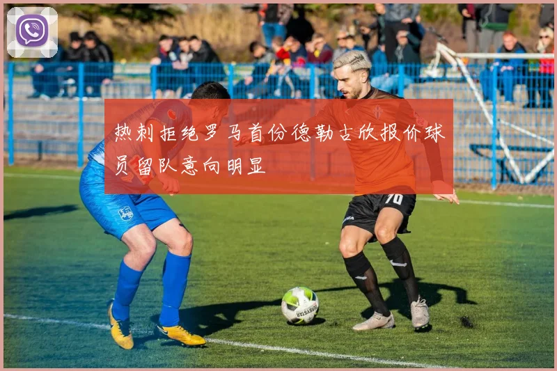 热刺拒绝罗马首份德勒古欣报价球员留队意向明显