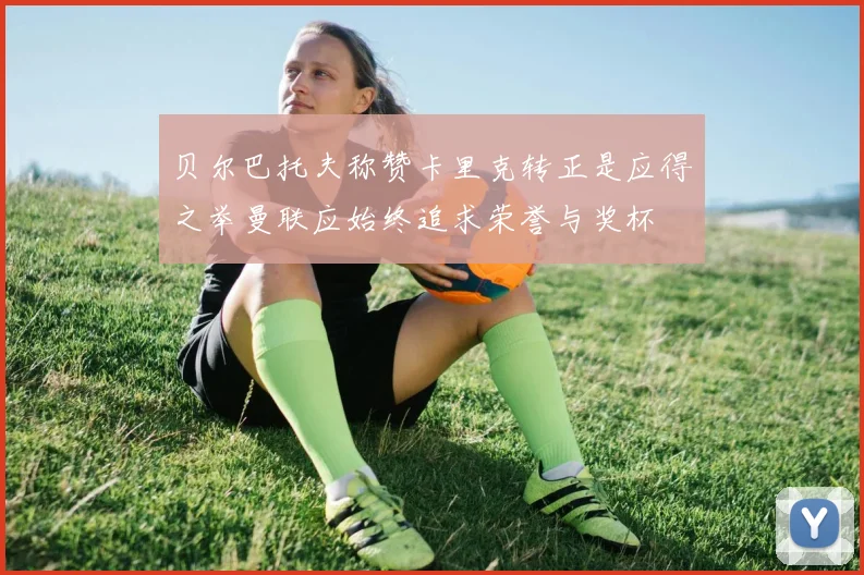 贝尔巴托夫称赞卡里克转正是应得之举曼联应始终追求荣誉与奖杯