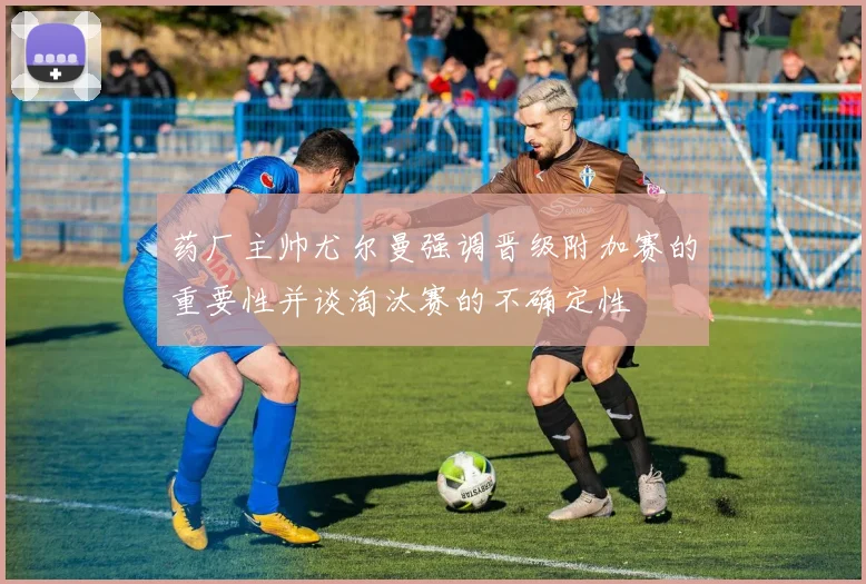 药厂主帅尤尔曼强调晋级附加赛的重要性并谈淘汰赛的不确定性