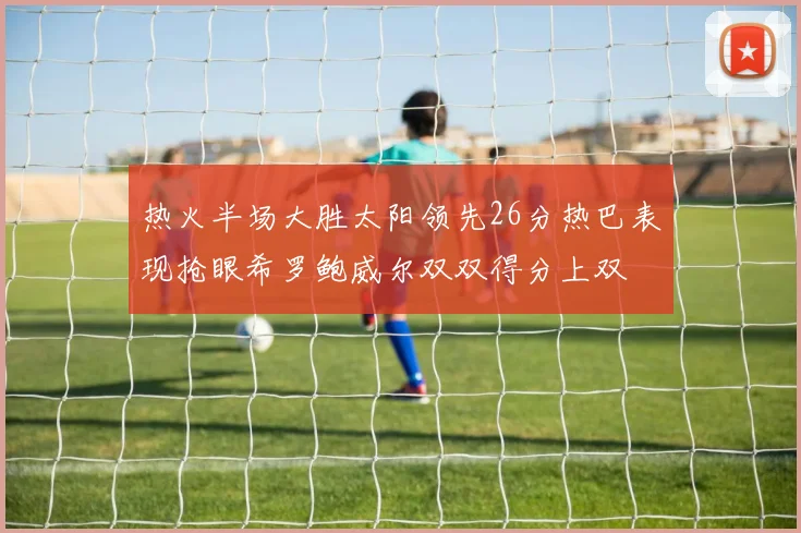 热火半场大胜太阳领先26分热巴表现抢眼希罗鲍威尔双双得分上双