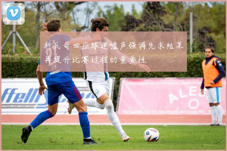 科瓦奇回应球迷嘘声强调先求结果再提升比赛过程的重要性