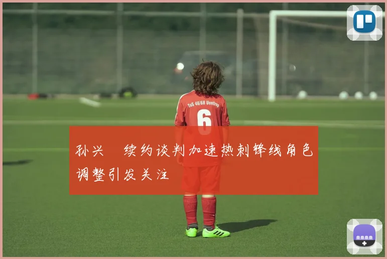 孙兴慜续约谈判加速热刺锋线角色调整引发关注