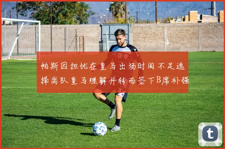 帕斯因担忧在皇马出场时间不足选择离队皇马理解并转而签下B席补强阵容
