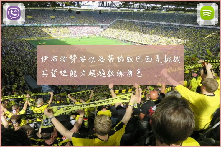 伊布称赞安切洛蒂执教巴西是挑战其管理能力超越教练角色