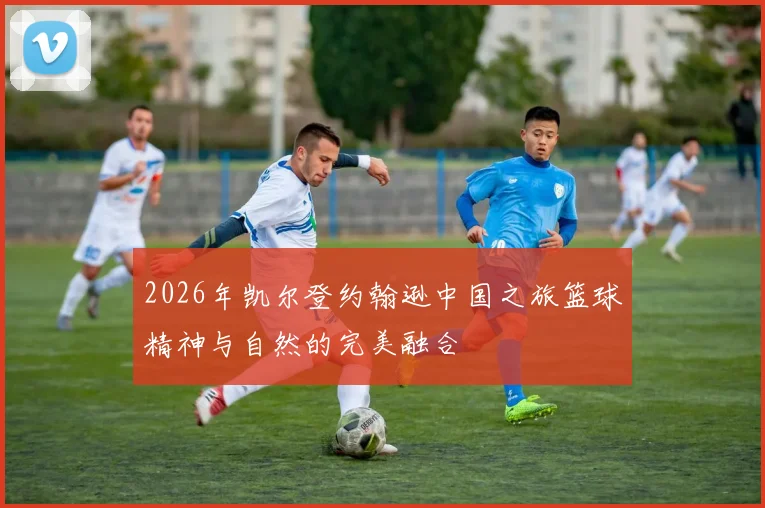 2026年凯尔登约翰逊中国之旅篮球精神与自然的完美融合