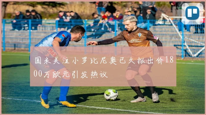 国米关注小罗比尼奥已久拟出价1800万欧元引发热议