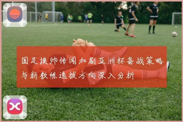 国足换帅传闻加剧亚洲杯备战策略与新教练选拔方向深入分析