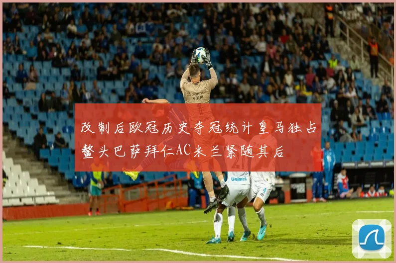 改制后欧冠历史夺冠统计皇马独占鳌头巴萨拜仁AC米兰紧随其后